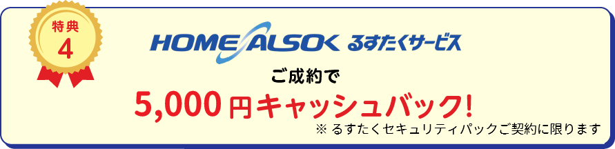 
		特典4 HOME ALSOK るすたくサービスご成約で10,000円キャッシュバック！