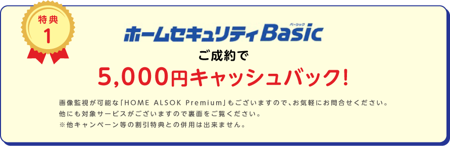 
		特典1
		ホームセキュリティBasicご成約で5,000円キャッシュバック!
		画像監視が可能な「HOME ALSOK Premium」もございますので、お気軽にお問合せください。
他にも対象サービスがございますので裏面をご覧ください。
※他キャンペーン等の割引特典との併用は出来ません。