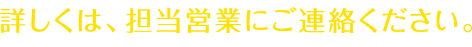 詳しくは、担当営業にご連絡ください。