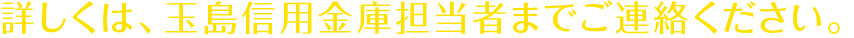 詳しくは、玉島信用金庫担当者までご連絡ください。