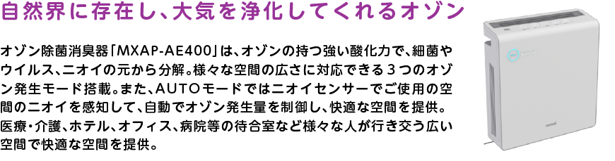 
		自然界に存在し、大気を浄化してくれるオゾン
		オゾン除菌消臭器「MXAP-AE400」は、オゾンの持つ強い酸化力で、細菌やウイルス、ニオイの元から分解。様々な空間の広さに対応できる3つのオゾン発生モード搭載。また、AUTOモードではニオイセンサーでご使用の空間のニオイを感知して、自動でオゾン発生量を制御し、快適な空間を提供。医療・介護、ホテル、オフィス、病院等の待合室など様々な人が行き交う広い空間で快適な空間を提供。