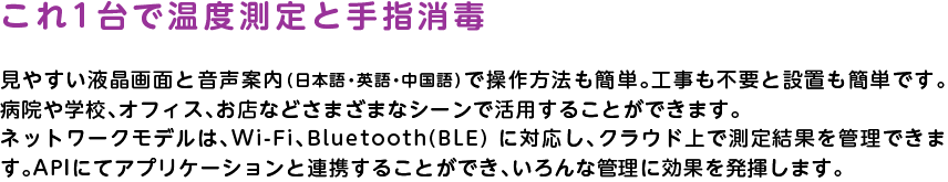 
		これ1台で温度測定と手指消毒
		見やすい液晶画面と音声案内（日本語・英語・中国語）で操作方法も簡単。工事も不要と設置も簡単です。病院や学校、オフィス、お店などさまざまなシーンで活用することができます。ネットワークモデルは、Wi-Fi、Bluetooth(BLE) に対応し、クラウド上で測定結果を管理できます。APIにてアプリケーションと連携することができ、いろんな管理に効果を発揮します。