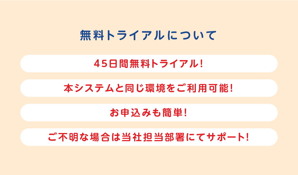 無料トライアルについて
お申込みも簡単!
本システムと同じ環境をご利用可能!
45日間無料で貸出可能!
ご不明な場合はサポートセンターもご利用可能!