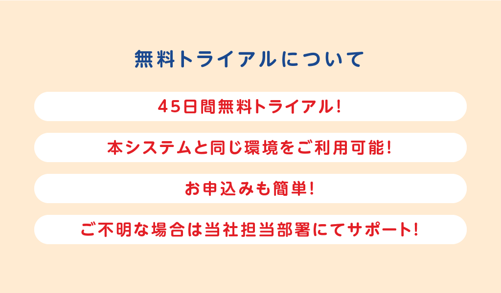 無料トライアルについて
	お申込みも簡単！
	本システムと同じ環境をご利用可能！
	45日間無料で貸出可能！
	ご不明な場合はサポートセンターもご利用可能！