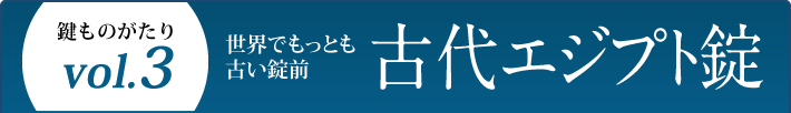 鍵ものがたり Vol.3 世界でもっとも古い錠前 古代エジプト錠