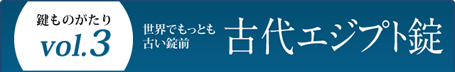 鍵ものがたり Vol.3 世界でもっとも古い錠前 古代エジプト錠