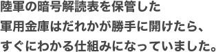 陸軍の暗号解読表を保管した軍用金庫はだれかが勝手に開けたら、すぐにわかる仕組みになっていました。