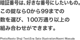 暗証番号は、好きな番号にしたいもの。この錠なら0から99までの数を選び、100万通り以上の組み合わせができます。