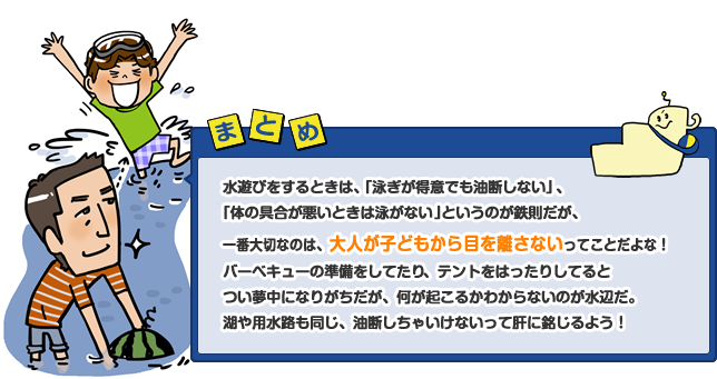 水遊びをするときは、「泳ぎが得意でも油断しない」、「体の具合が悪いときは泳がない」というのが鉄則だが、一番大切なのは、大人が子どもから目を離さないってことだよな!バーベキューの準備をしてたり、テントをはったりしてるとつい夢中になりがちだが、何が起こるかわからないのが水辺だ。湖や用水路も同じ、油断しちゃいけないって肝に銘じよう!