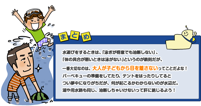 水遊びをするときは、「泳ぎが得意でも油断しない」、「体の具合が悪いときは泳がない」というのが鉄則だが、一番大切なのは、大人が子どもから目を離さないってことだよな！バーベキューの準備をしてたり、テントをはったりしてるとつい夢中になりがちだが、何が起こるかわからないのが水辺だ。湖や用水路も同じ、油断しちゃいけないって肝に銘じよう！