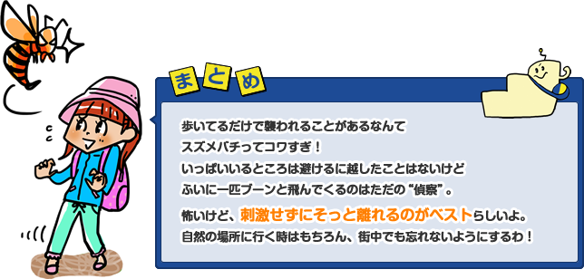 歩いてるだけで襲われることがあるなんてスズメバチってコワすぎ！いっぱいいるところは避けるに越したことはないけどふいに一匹ブーンと飛んでくるのはただの“偵察”。怖いけど、刺激せずにそっと離れるのがベストらしいよ。自然の場所に行く時はもちろん、街中でも忘れないようにするわ！