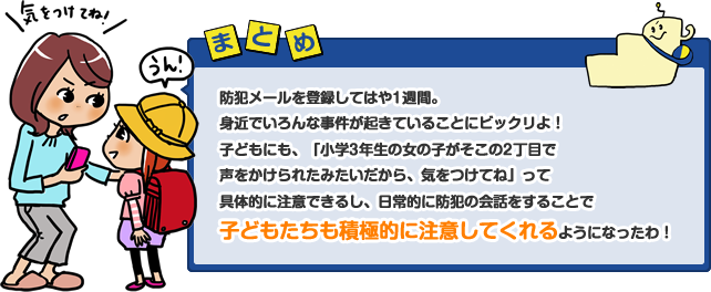 防犯メールを登録してはや1週間。身近でいろんな事件が起きていることにビックリよ！子どもにも、「小学3年生の女の子がそこの2丁目で声をかけられたみたいだから、気をつけてね」って具体的に注意できるし、日常的に防犯の会話をすることで子どもたちも積極的に注意してくれるようになったわ！