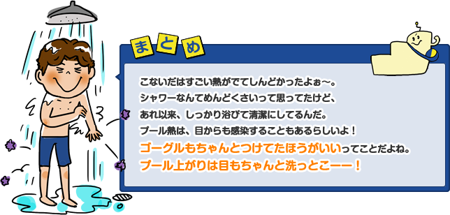 こないだはすごい熱がでてしんどかったよぉ~。シャワーなんてめんどくさいって思ってたけど、あれ以来、しっかり浴びて清潔にしてるんだ。プール熱は、目からも感染することもあるらしいよ!ゴーグルもちゃんとつけてたほうがいいってことだよね。プール上がりは目もちゃんと洗っとこーー!