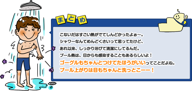 こないだはすごい熱がでてしんどかったよぉ～。シャワーなんてめんどくさいって思ってたけど、あれ以来、しっかり浴びて清潔にしてるんだ。プール熱は、目からも感染することもあるらしいよ！ゴーグルもちゃんとつけてたほうがいいってことだよね。プール上がりは目もちゃんと洗っとこーー！