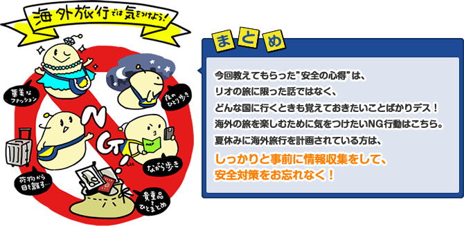 今回教えてもらった”安全の心得”は、リオの旅に限った話ではなく、どんな国に行くときも覚えておきたいことばかりデス!海外の旅を楽しむために気をつけたいNG行動はこちら。夏休みに海外旅行を計画されている方は、しっかりと事前に情報収集をして、安全対策をお忘れなく!