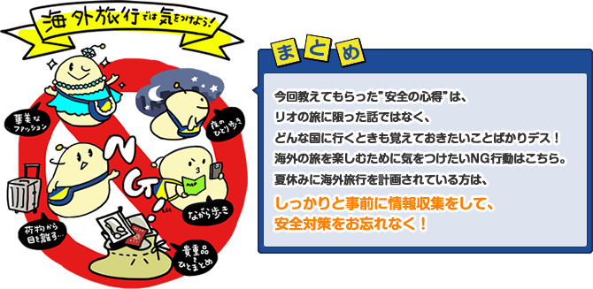 今回教えてもらった”安全の心得”は、リオの旅に限った話ではなく、どんな国に行くときも覚えておきたいことばかりデス！海外の旅を楽しむために気をつけたいNG行動はこちら。夏休みに海外旅行を計画されている方は、しっかりと事前に情報収集をして、安全対策をお忘れなく！