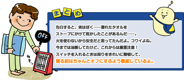 告白すると、実はぼく……濡れたタオルをストーブにかけて乾かしたことがあるんだ……。火を使わないから安全だと思ってたんだよ。コワイよね。今までは油断してたけど、これからは厳重注意！　スイッチを入れるときは周りをきれいに整頓して、寝る前はちゃんとオフにするよう徹底しているよ。