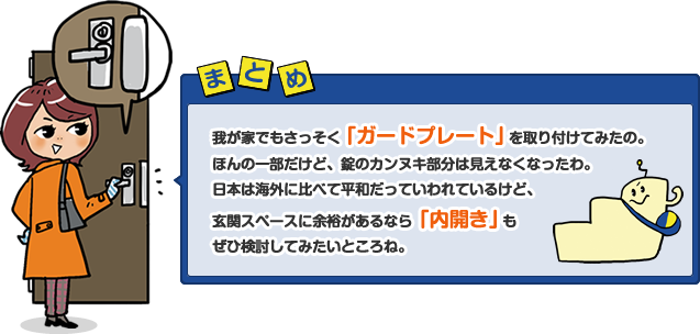 我が家でもさっそく「ガードプレート」を取り付けてみたの。ほんの一部だけど、錠のカンヌキ部分は見えなくなったわ。日本は海外に比べて平和だっていわれているけど、玄関スペースに余裕があるなら「内開き」もぜひ検討してみたいところね。