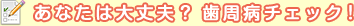 あなたは大丈夫？　歯周病チェック！