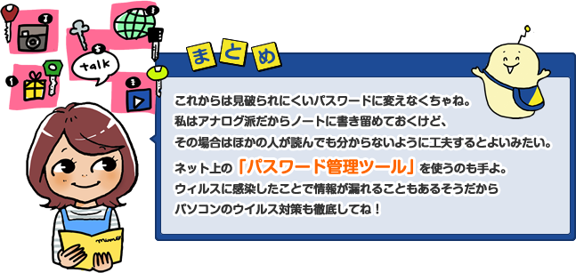 これからは見破られにくいパスワードに変えなくちゃね。私はアナログ派だからノートに書き留めておくけど、その場合はほかの人が読んでも分からないように工夫するとよいみたい。ネット上の「パスワード管理ツール」を使うのも手よ。ウィルスに感染したことで情報が漏れることもあるそうだからパソコンのウイルス対策も徹底してね!
