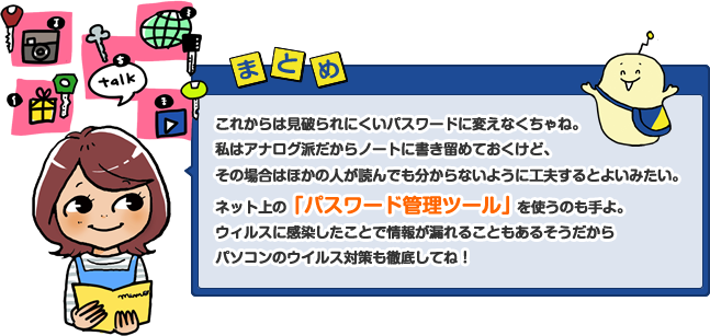 これからは見破られにくいパスワードに変えなくちゃね。私はアナログ派だからノートに書き留めておくけど、その場合はほかの人が読んでも分からないように工夫するとよいみたい。ネット上の「パスワード管理ツール」を使うのも手よ。ウィルスに感染したことで情報が漏れることもあるそうだからパソコンのウイルス対策も徹底してね！