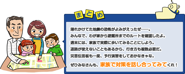 薄れかけてた地震の恐怖がよみがえったぜ……。みんなで、わが家から避難所までのルートを確認したよ。週末には、家族で実際に歩いてみることにしよう。道路が使えないこともあるから、行き方も複数必要だ。災害伝言板も一度、予行演習をしておかなきゃな。ぜひみなさんも、家族で対策を話し合ってみてくれ!