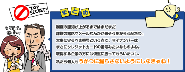 制度の認知が上がるまではまだまだ詐欺の電話やメールなんかが来そうだから心配だわ。大事に守るべき番号という点で、マイナンバーはまさにクレジットカードの番号みたいなものよね。取得する企業の方には慎重に扱ってもらいたいし、私たち個人もうかつに漏らさないようにしなきゃね!