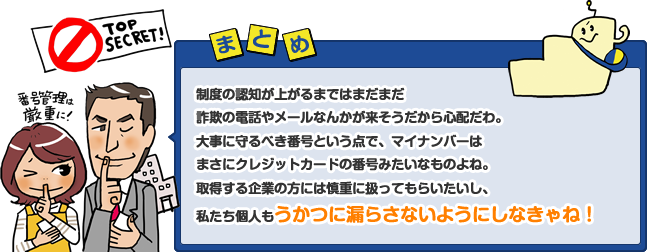 制度の認知が上がるまではまだまだ詐欺の電話やメールなんかが来そうだから心配だわ。大事に守るべき番号という点で、マイナンバーはまさにクレジットカードの番号みたいなものよね。取得する企業の方には慎重に扱ってもらいたいし、私たち個人もうかつに漏らさないようにしなきゃね！