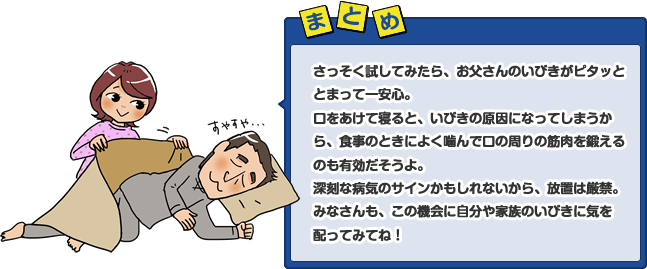 さっそく試してみたら、お父さんのいびきがピタッととまって一安心。口をあけて寝ると、いびきの原因になってしまうから、食事のときによく噛んで口の周りの筋肉を鍛えるのも有効だそうよ。深刻な病気のサインかもしれないから、放置は厳禁。みなさんも、この機会に自分や家族のいびきに気を配ってみてね！