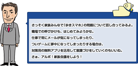 さっそく家族みんなで「歩きスマホ」の問題について話し合ってみるよ。職場での呼びかけも、はじめてみようかな。仕事で常にメールが気になってしまったり、ついゲームに夢中になってしまったりする場合は、対策用の無料アプリを活用して意識づけをしていくのもいいね。さぁ、アルボ!家族会議をしよう!