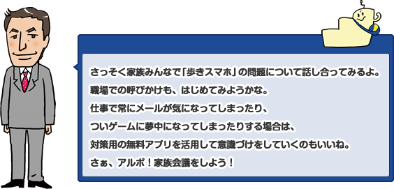 さっそく家族みんなで「歩きスマホ」の問題について話し合ってみるよ。職場での呼びかけも、はじめてみようかな。仕事で常にメールが気になってしまったり、ついゲームに夢中になってしまったりする場合は、対策用の無料アプリを活用して意識づけをしていくのもいいね。さぁ、アルボ！家族会議をしよう！