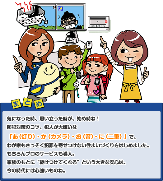 気になった時、思い立った時が、始め時ね！防犯対策のコツ、犯人が大嫌いな「あ（灯り）・か（カメラ）・お（音）・に（二重）」で、わが家もさっそく犯罪を寄せつけない住まいづくりをはじめました。もちろんプロのサービスも導入。家族のもとに“駆けつけてくれる”という大きな安心は、今の時代には心強いものね。