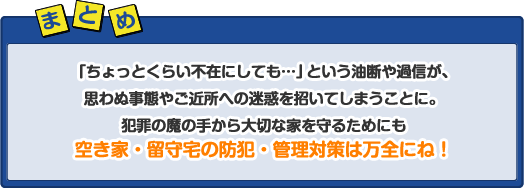 「ちょっとくらい不在にしても…」という油断や過信が、思わぬ事態やご近所への迷惑を招いてしまうことに。犯罪の魔の手から大切な家を守るためにも空き家・留守宅の防犯・管理対策は万全にね！