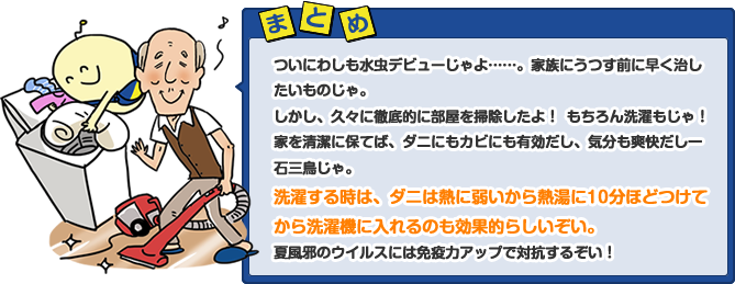 ついにわしも水虫デビューじゃよ……。家族にうつす前に早く治したいものじゃ。しかし、久々に徹底的に部屋を掃除したよ！　もちろん洗濯もじゃ！家を清潔に保てば、ダニにもカビにも有効だし、気分も爽快だし一石三鳥じゃ。洗濯する時は、ダニは熱に弱いから熱湯に10分ほどつけてから洗濯機に入れるのも効果的らしいぞい。夏風邪のウイルスには免疫力アップで対抗するぞい！