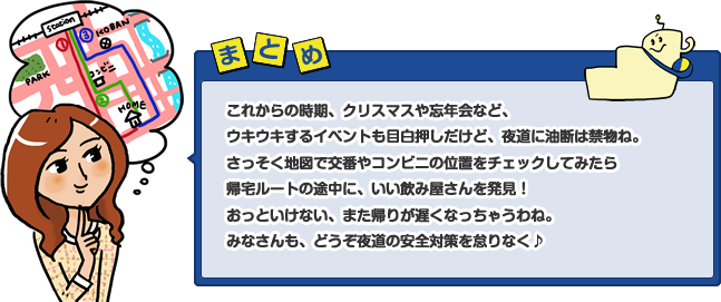 これからの時期、クリスマスや忘年会など、ウキウキするイベントも目白押しだけど、夜道に油断は禁物ね。さっそく地図で交番やコンビニの位置をチェックしてみたら帰宅ルートの途中に、いい飲み屋さんを発見!おっといけない、また帰りが遅くなっちゃうわね。みなさんも、どうぞ夜道の安全対策を怠りなく♪