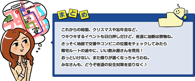 これからの時期、クリスマスや忘年会など、ウキウキするイベントも目白押しだけど、夜道に油断は禁物ね。さっそく地図で交番やコンビニの位置をチェックしてみたら帰宅ルートの途中に、いい飲み屋さんを発見！おっといけない、また帰りが遅くなっちゃうわね。みなさんも、どうぞ夜道の安全対策を怠りなく♪