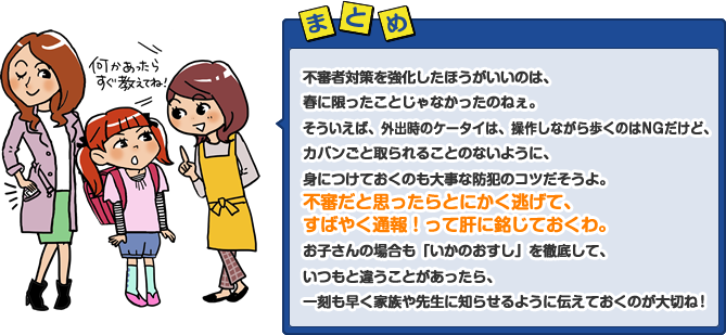 不審者対策を強化したほうがいいのは、春に限ったことじゃなかったのねぇ。そういえば、外出時のケータイは、操作しながら歩くのはNGだけど、カバンごと取られることのないように、身につけておくのも大事な防犯のコツだそうよ。不審だと思ったらとにかく逃げて、すばやく通報！って肝に銘じておくわ。お子さんの場合も「いかのおすし」を徹底して、いつもと違うことがあったら、一刻も早く家族や先生に知らせるように伝えておくのが大切ね！