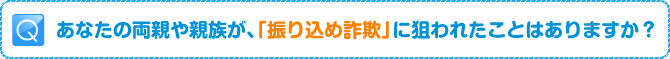 Q:あなたの両親や親族が、「振り込め詐欺」に狙われたことはありますか?
