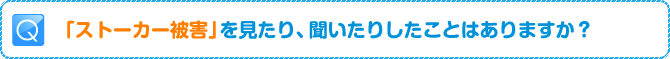Q:「ストーカー被害」を見たり、聞いたりしたことはありますか?
