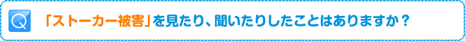 Q:「ストーカー被害」を見たり、聞いたりしたことはありますか？