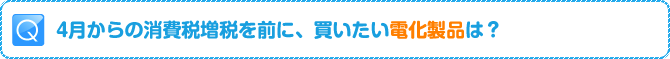 Q:4月からの消費税増税を前に、買いたい電化製品は？