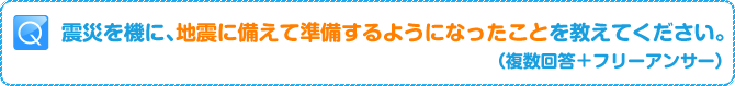 Q:震災を機に、地震に備えて準備するようになったことを教えてください。（複数回答+フリーアンサー）