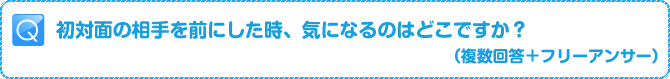 Q:初対面の相手を前にした時、気になるのはどこですか?(複数回答+フリーアンサー)
