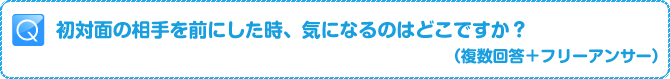 Q:初対面の相手を前にした時、気になるのはどこですか？（複数回答+フリーアンサー）