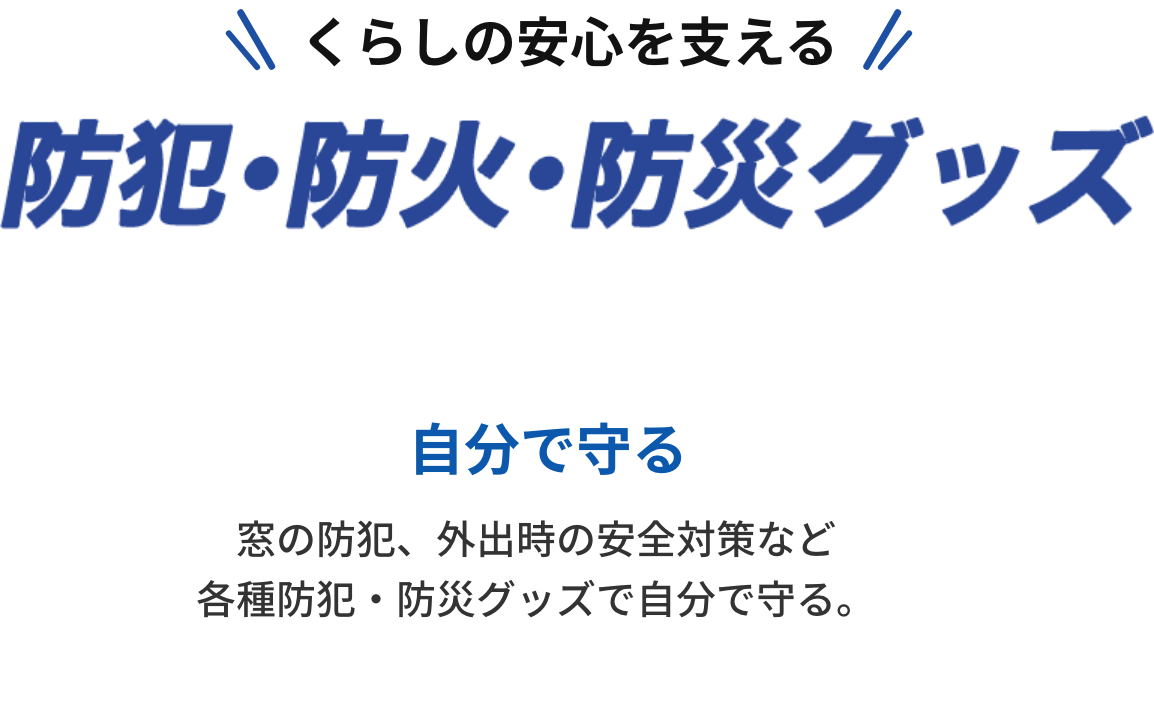 くらしの安心を支える「防犯・防火・防災グッズ」自分で守る。窓の防犯、外出時の安全対策など、各種防犯・防災グッズで自分を守る。