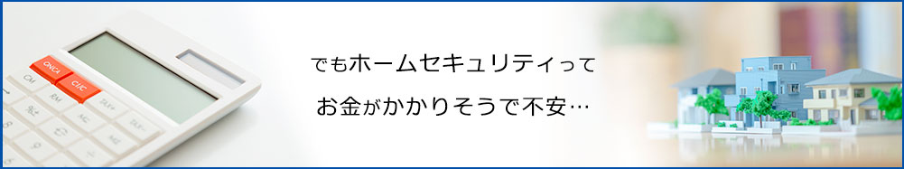 でもホームセキュリティってお金がかかりそうで不安…