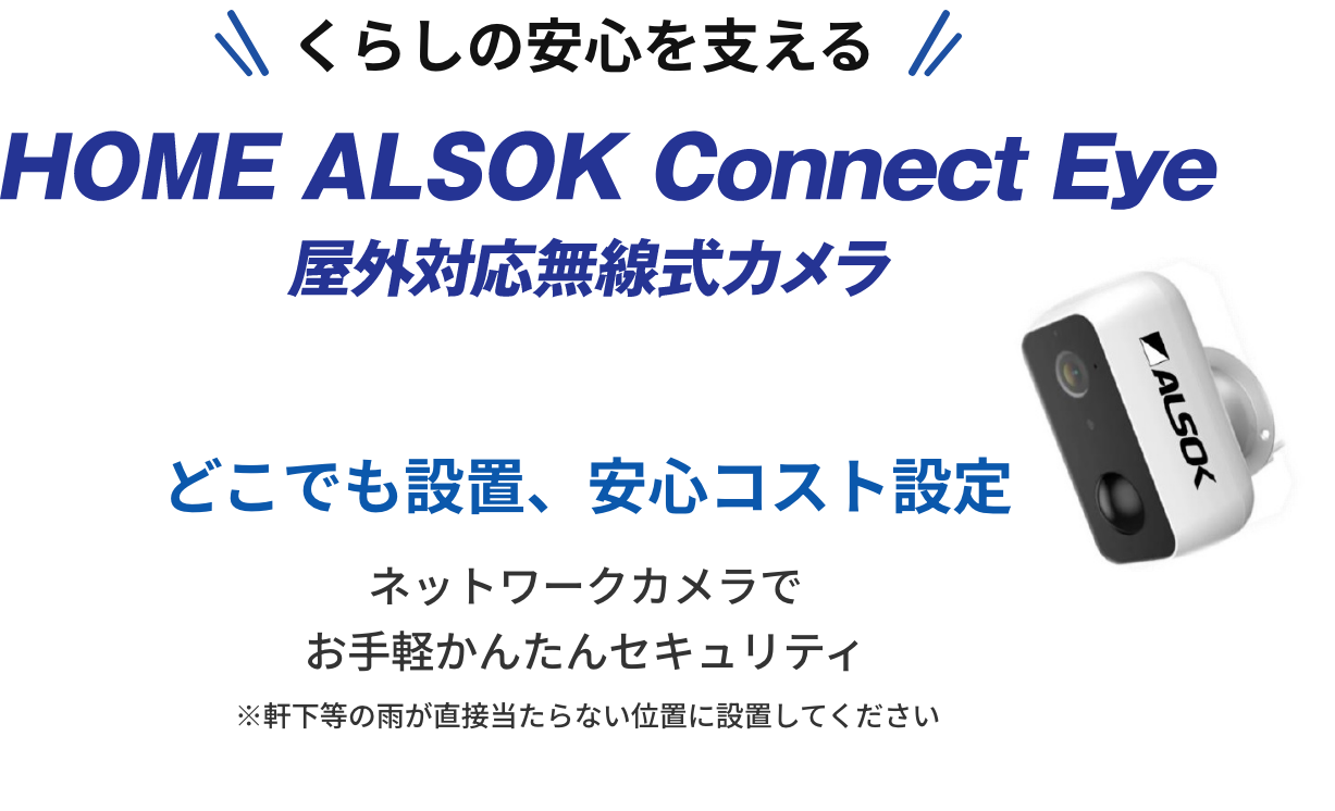 くらしの安心を支えるHOME ALSOK Connect Eye 屋外対応無線式カメラ。どこでも設置、安心コスト設定。ネットワークカメラでお手軽かんたんセキュリティ。※軒下等の雨が直接当たらない位置に設置してください。