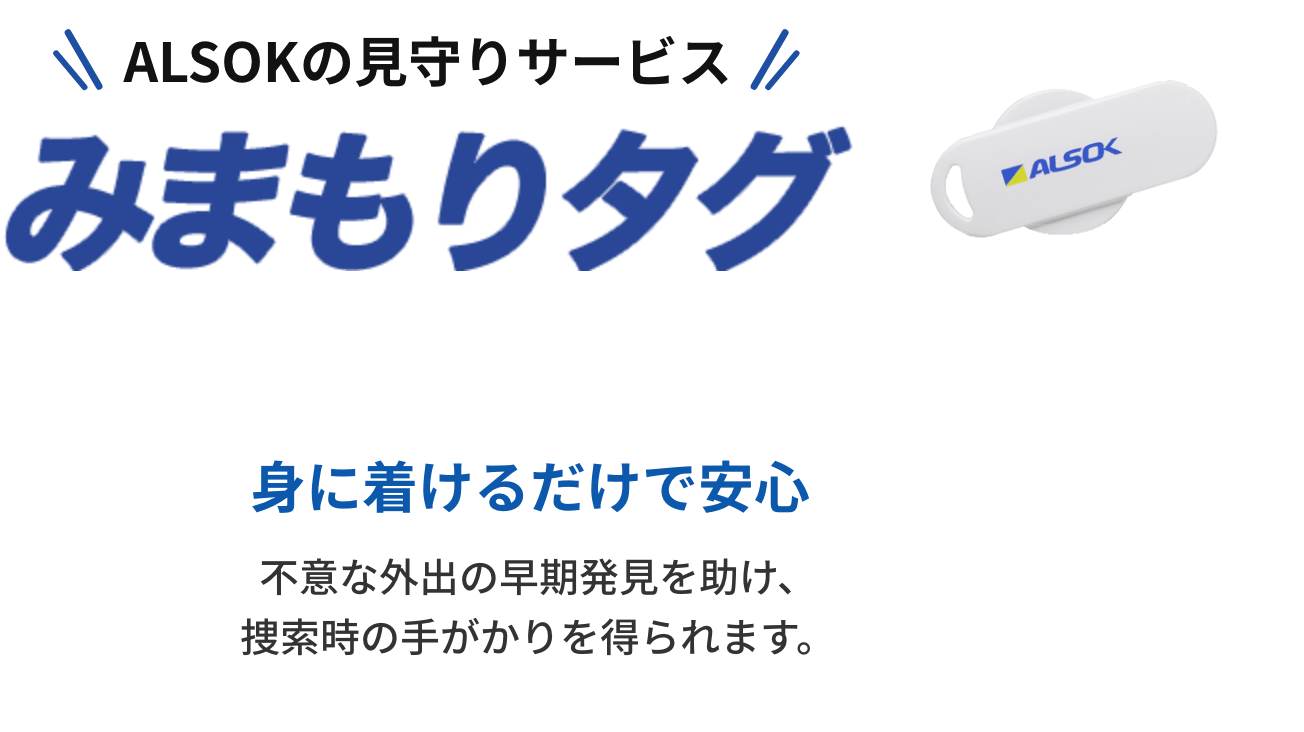 ALSOKの見守りサービス「みまもりタグ」身に着けるだけで安心。不意な外出の早期発見を助け、捜索時の手がかりを得られます。