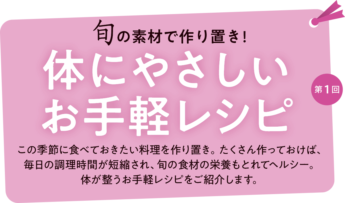 第1回 旬の食材で作り置き!体にやさしいお手軽レシピ この季節に食べておきたい料理を作り置き。たくさん作っておけば、
毎日の調理時間が短縮され、旬の食材の栄養もとれてヘルシー。体が整うお手軽レシピをご紹介します。