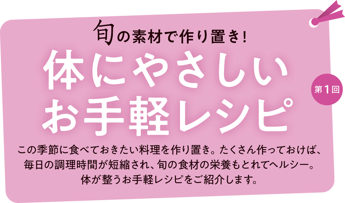 第１回 旬の食材で作り置き！体にやさしいお手軽レシピ この季節に食べておきたい料理を作り置き。たくさん作っておけば、
毎日の調理時間が短縮され、旬の食材の栄養もとれてヘルシー。体が整うお手軽レシピをご紹介します。